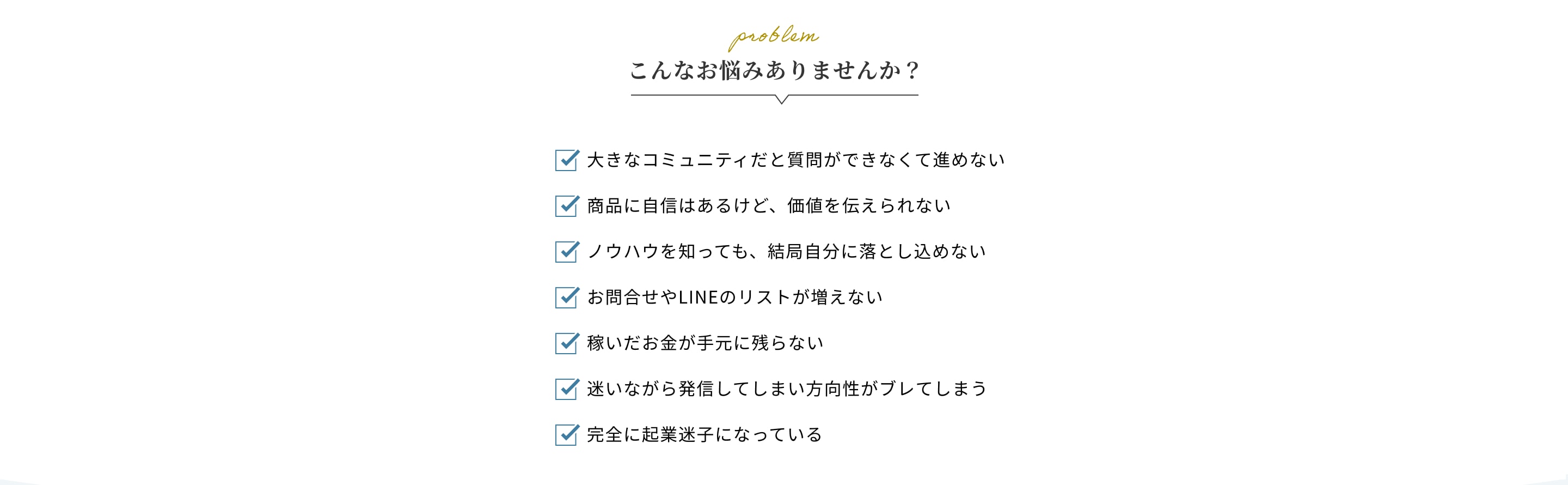 こんなお悩みありませんか？大きなコミュニティだと質問ができなくて進めない・商品に自信はあるけど、価値を伝えられない・ノウハウを知っても、結局自分に落とし込めない・お問合せやLINEのリストが増えない・稼いだお金が手元に残らない・迷いながら発信してしまい方向性がブレてしまう・完全に起業迷子になっている